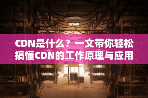 CDN是什么？一文带你轻松搞懂CDN的工作原理与应用场景