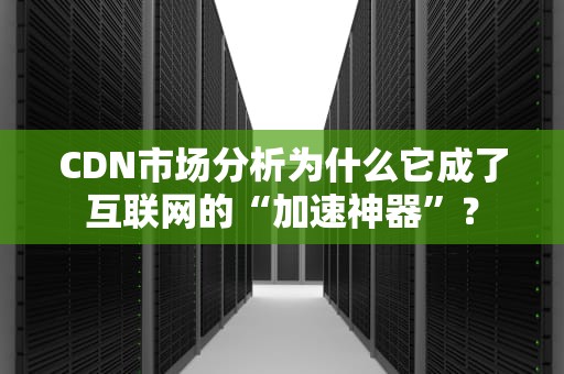 CDN市场分析为什么它成了互联网的“加速神器”？