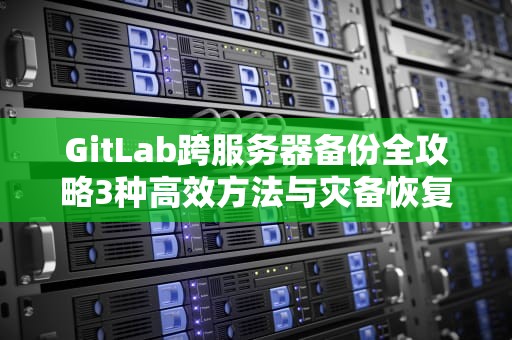 GitLab跨服务器备份全攻略3种高效方法与灾备恢复指南