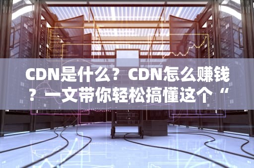 CDN是什么？CDN怎么赚钱？一文带你轻松搞懂这个“网络加速神器”