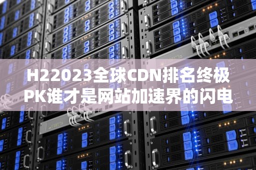 H22023全球CDN排名终极PK谁才是网站加速界的闪电侠？