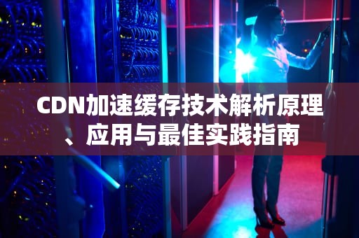 CDN加速缓存技术解析原理、应用与最佳实践指南