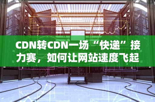 CDN转CDN一场“快递”接力赛，如何让网站速度飞起来？
