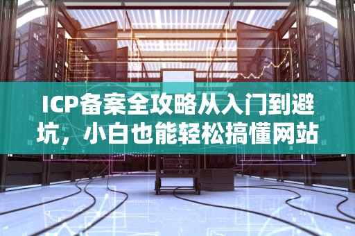 ICP备案全攻略从入门到避坑，小白也能轻松搞懂网站身份证那些事