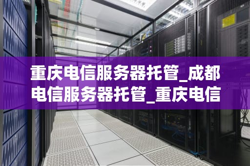 重庆电信服务器托管_成都电信服务器托管_重庆电信服务器托管服务全面解析