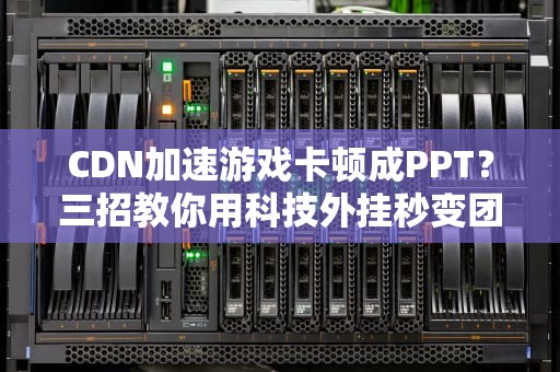 CDN加速游戏卡顿成PPT？三招教你用科技外挂秒变团战大神！