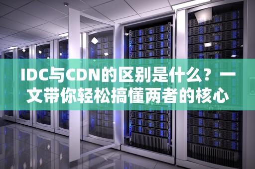 IDC与CDN的区别是什么？一文带你轻松搞懂两者的核心差异！