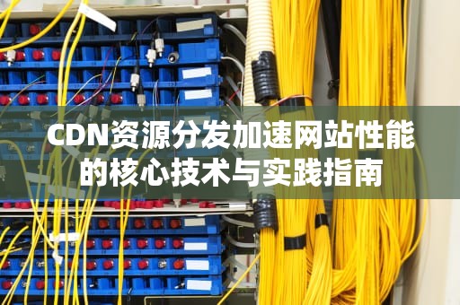 CDN资源分发加速网站性能的核心技术与实践指南