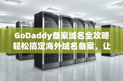 GoDaddy备案域名全攻略轻松搞定海外域名备案，让你的网站合法上线！