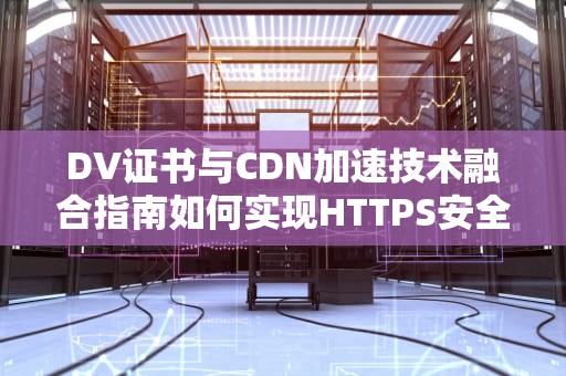 DV证书与CDN加速技术融合指南如何实现HTTPS安全与全球访问提速