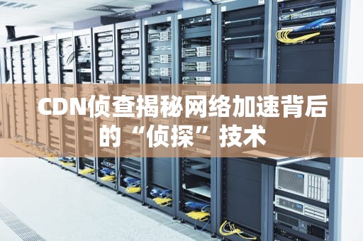 CDN侦查揭秘网络加速背后的“侦探”技术