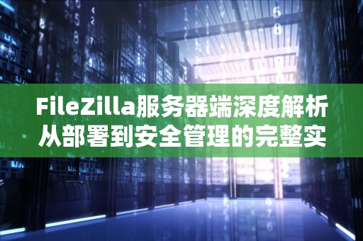 FileZilla服务器端深度解析从部署到安全管理的完整实践指南