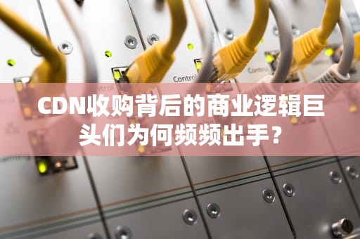 CDN收购背后的商业逻辑巨头们为何频频出手？