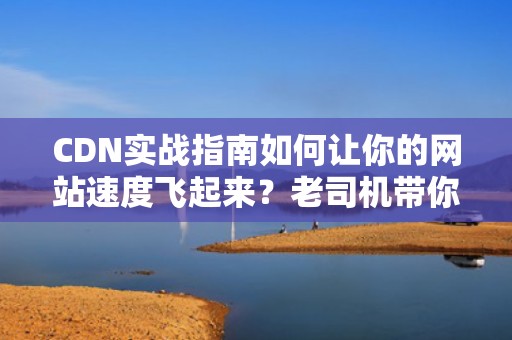 CDN实战指南如何让你的网站速度飞起来？老司机带你飙车式优化