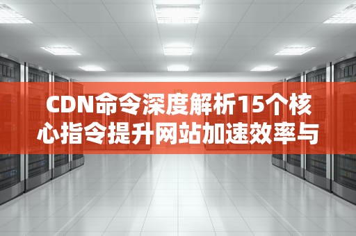 CDN命令深度解析15个核心指令提升网站加速效率与运维水平