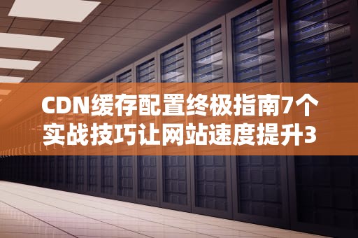 CDN缓存配置终极指南7个实战技巧让网站速度提升300%
