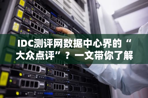 IDC测评网数据中心界的“大众点评”？一文带你了解它的前世今生