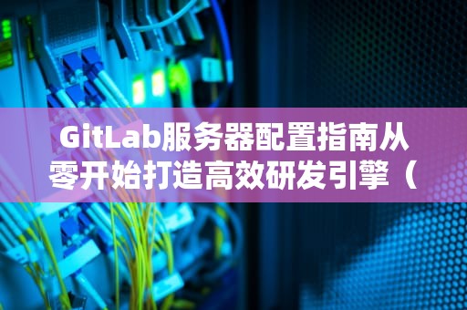 GitLab服务器配置指南从零开始打造高效研发引擎（附避坑表情包）