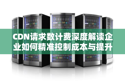 CDN请求数计费深度解读企业如何精准控制成本与提升性能