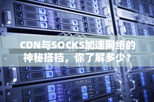 CDN与SOCKS加速网络的神秘搭档，你了解多少？