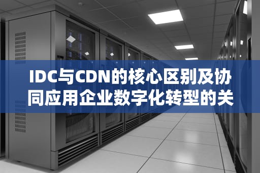 IDC与CDN的核心区别及协同应用企业数字化转型的关键基础设施