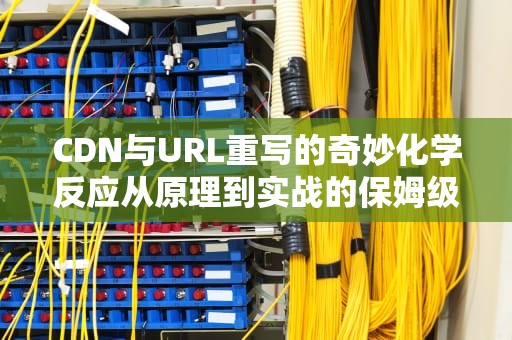 CDN与URL重写的奇妙化学反应从原理到实战的保姆级指南