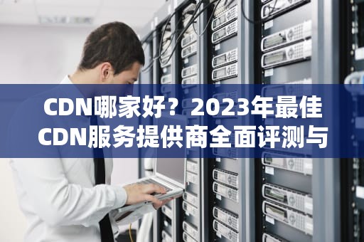 CDN哪家好？2023年最佳CDN服务提供商全面评测与推荐