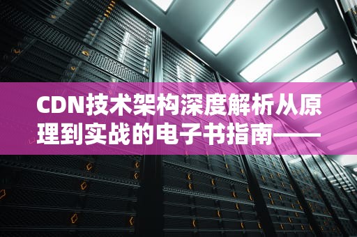 CDN技术架构深度解析从原理到实战的电子书指南——附资源下载与部署手册