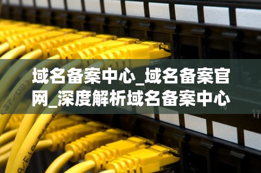 域名备案中心_域名备案官网_深度解析域名备案中心