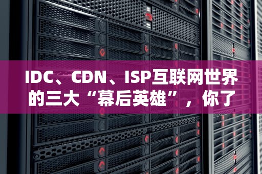 IDC、CDN、ISP互联网世界的三大“幕后英雄”，你了解多少？