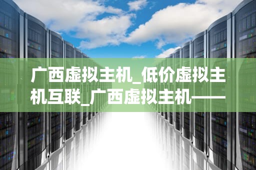 广西虚拟主机_低价虚拟主机互联_广西虚拟主机——助力企业信息化建设