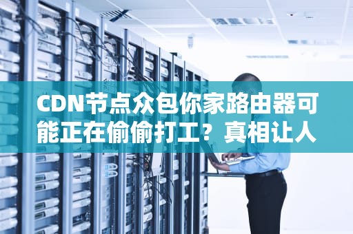 CDN节点众包你家路由器可能正在偷偷打工？真相让人直呼内行！