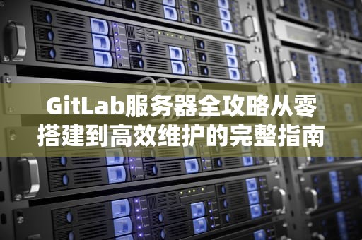 GitLab服务器全攻略从零搭建到高效维护的完整指南