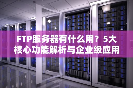 FTP服务器有什么用？5大核心功能解析与企业级应用场景全指南