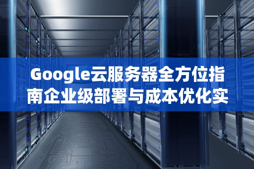 Google云服务器全方位指南企业级部署与成本优化实战