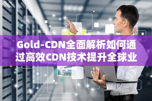 Gold-CDN全面解析如何通过高效CDN技术提升全球业务性能？