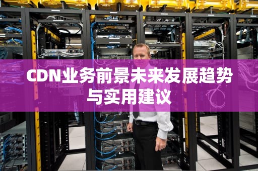 CDN业务前景未来发展趋势与实用建议