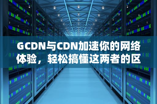 GCDN与CDN加速你的网络体验，轻松搞懂这两者的区别与应用