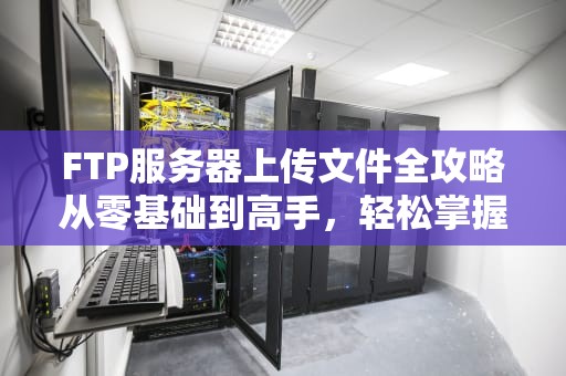 FTP服务器上传文件全攻略从零基础到高手，轻松掌握文件传输技巧！