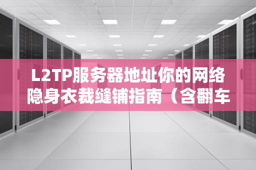L2TP服务器地址你的网络隐身衣裁缝铺指南（含翻车急救包）