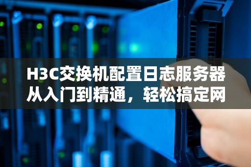 H3C交换机配置日志服务器从入门到精通，轻松搞定网络监控