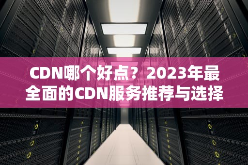CDN哪个好点？2023年最全面的CDN服务推荐与选择指南