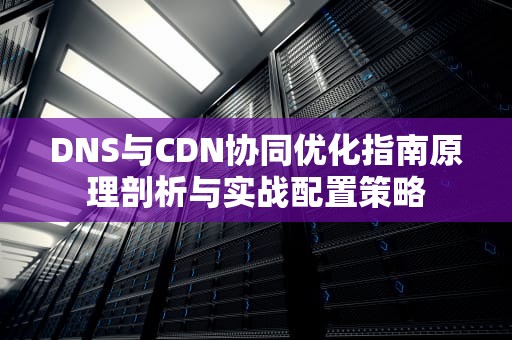 DNS与CDN协同优化指南原理剖析与实战配置策略