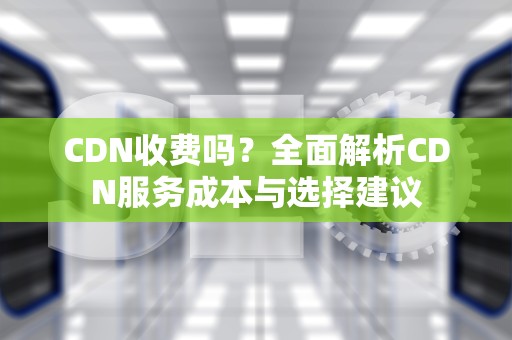 CDN收费吗？全面解析CDN服务成本与选择建议