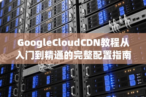 GoogleCloudCDN教程从入门到精通的完整配置指南
