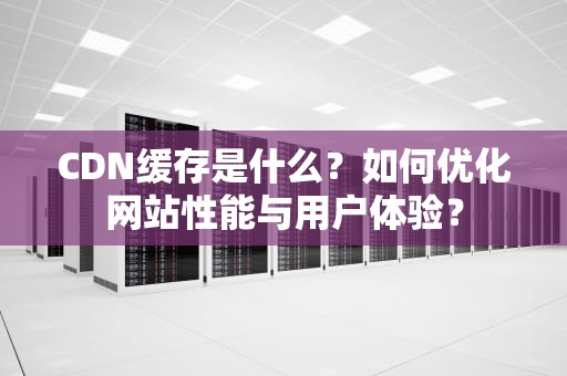 CDN缓存是什么？如何优化网站性能与用户体验？