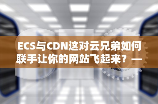 ECS与CDN这对云兄弟如何联手让你的网站飞起来？——从原理到实战全解析