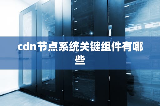 cdn节点系统关键组件有哪些