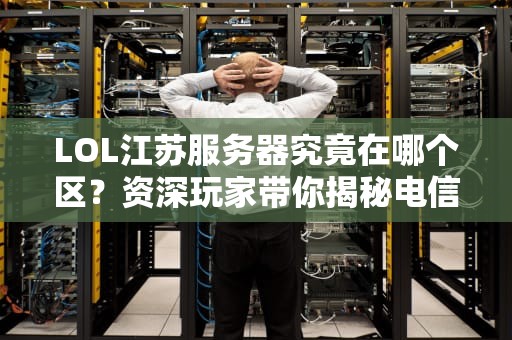 LOL江苏服务器究竟在哪个区？资深玩家带你揭秘电信区的地理密码！