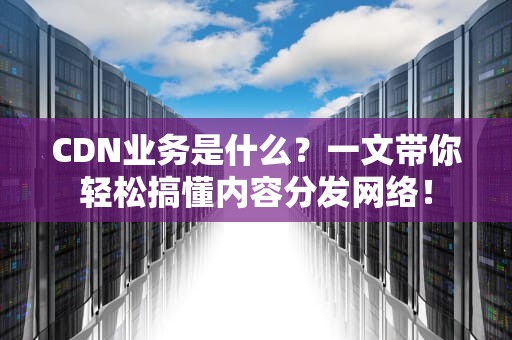 CDN业务是什么？一文带你轻松搞懂内容分发网络！